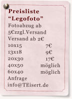 Preisliste “Legofoto” Fotoabzug ab 5€zzgl.Versand  Versand ab 2€ 10x15		7€ 13x18		9€ 20x30		17€ 40x50	         möglich 60x40           möglich Anfrage info@TEisert.de